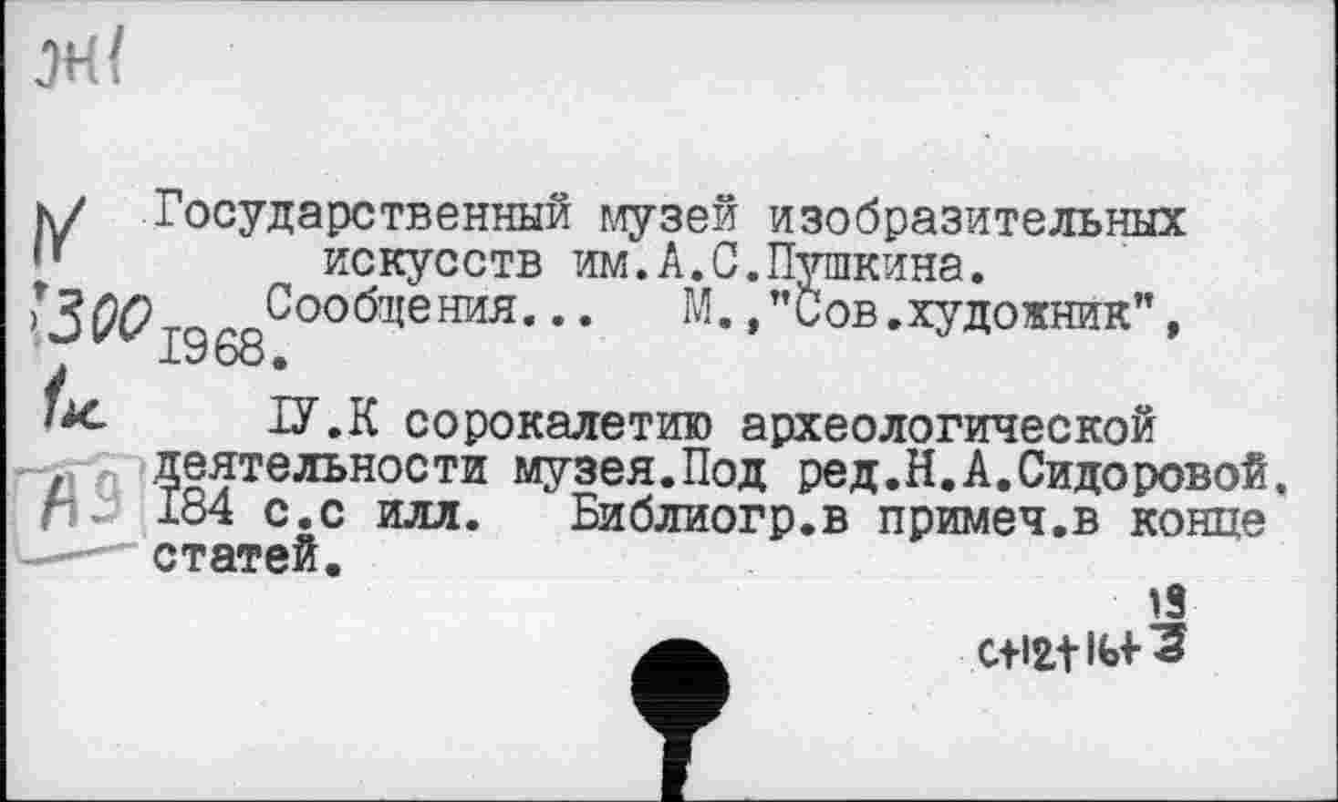 ﻿
к/ Государственный музей изобразительных
*’	искусств им.А.С.Пушкина.
Сообщения... М.Сов. художник”, 1968.
ііс ІУ.К сорокалетию археологической
. деятельности музея.Под ред.Н.А.Сидоровой, п 184 с.с илл. Библиогр.в примеч.в конце -— статей.
13